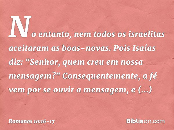 No entanto, nem todos os israelitas aceitaram as boas-novas. Pois Isaías diz: "Senhor, quem creu em nossa mensagem?" Consequentemente, a fé vem por se ouvir a m