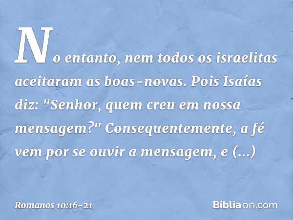 No entanto, nem todos os israelitas aceitaram as boas-novas. Pois Isaías diz: "Senhor, quem creu em nossa mensagem?" Consequentemente, a fé vem por se ouvir a m