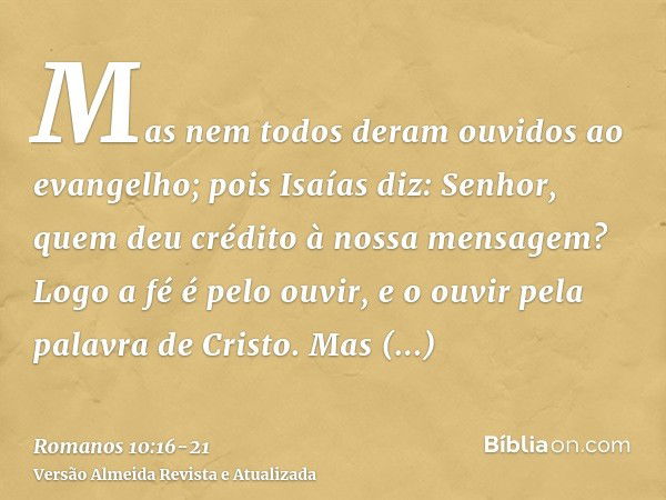 Mas nem todos deram ouvidos ao evangelho; pois Isaías diz: Senhor, quem deu crédito à nossa mensagem?Logo a fé é pelo ouvir, e o ouvir pela palavra de Cristo.Ma