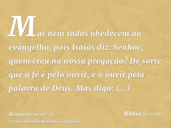 Mas nem todos obedecem ao evangelho; pois Isaías diz: Senhor, quem creu na nossa pregação?De sorte que a fé é pelo ouvir, e o ouvir pela palavra de Deus.Mas dig