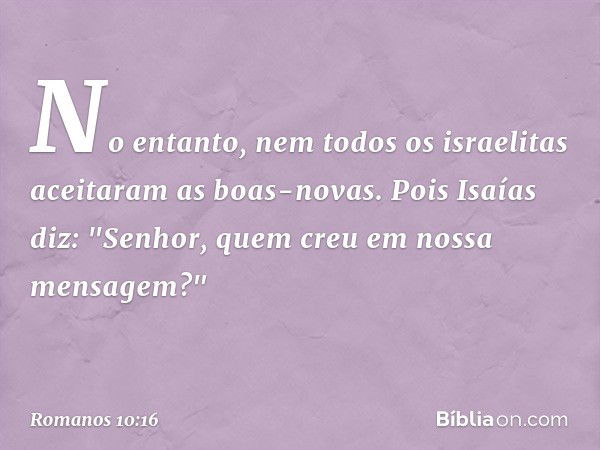 No entanto, nem todos os israelitas aceitaram as boas-novas. Pois Isaías diz: "Senhor, quem creu em nossa mensagem?" -- Romanos 10:16