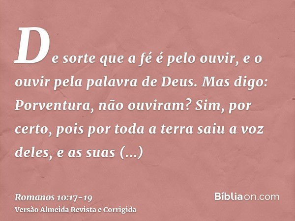 De sorte que a fé é pelo ouvir, e o ouvir pela palavra de Deus.Mas digo: Porventura, não ouviram? Sim, por certo, pois por toda a terra saiu a voz deles, e as s