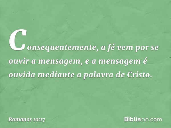 Consequentemente, a fé vem por se ouvir a mensagem, e a mensagem é ouvida mediante a palavra de Cristo. -- Romanos 10:17