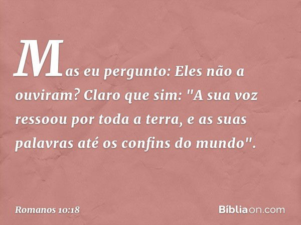 Mas eu pergunto: Eles não a ouviram? Claro que sim:
"A sua voz ressoou
por toda a terra,
e as suas palavras
até os confins do mundo". -- Romanos 10:18