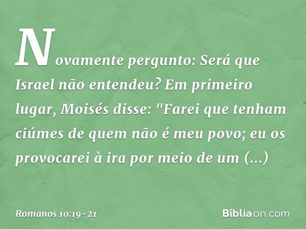 Novamente pergunto: Será que Israel não entendeu? Em primeiro lugar, Moisés disse:
"Farei que tenham ciúmes
de quem não é meu povo;
eu os provocarei à ira
por m