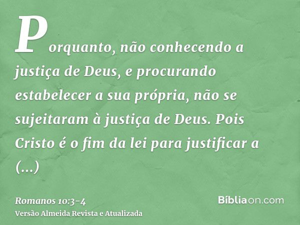 Porquanto, não conhecendo a justiça de Deus, e procurando estabelecer a sua própria, não se sujeitaram à justiça de Deus.Pois Cristo é o fim da lei para justifi