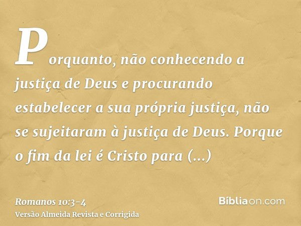 Porquanto, não conhecendo a justiça de Deus e procurando estabelecer a sua própria justiça, não se sujeitaram à justiça de Deus.Porque o fim da lei é Cristo par