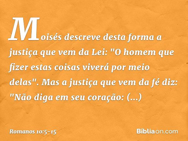 Moisés descreve desta forma a justiça que vem da Lei: "O homem que fizer estas coisas viverá por meio delas". Mas a justiça que vem da fé diz: "Não diga em seu 