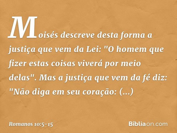 Moisés descreve desta forma a justiça que vem da Lei: "O homem que fizer estas coisas viverá por meio delas". Mas a justiça que vem da fé diz: "Não diga em seu 