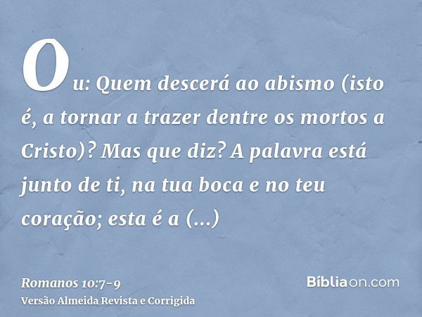 Ou: Quem descerá ao abismo (isto é, a tornar a trazer dentre os mortos a Cristo)?Mas que diz? A palavra está junto de ti, na tua boca e no teu coração; esta é a