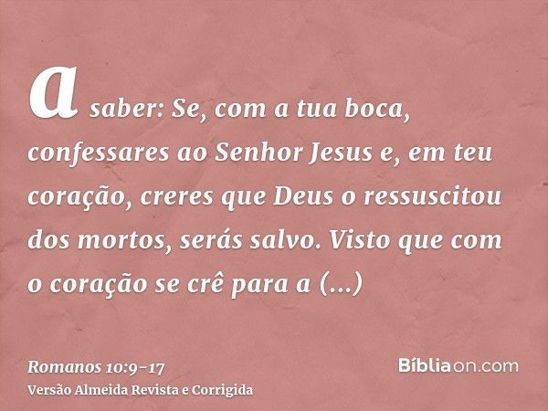 a saber: Se, com a tua boca, confessares ao Senhor Jesus e, em teu coração, creres que Deus o ressuscitou dos mortos, serás salvo.Visto que com o coração se crê