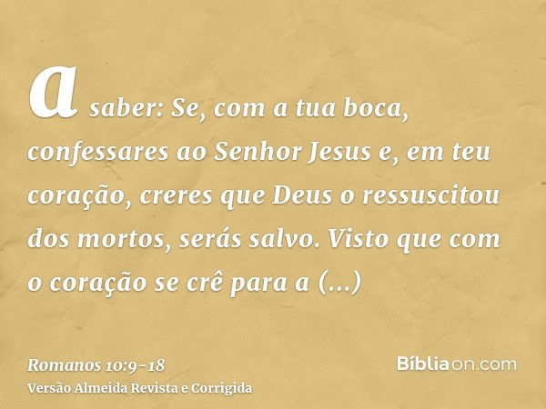 a saber: Se, com a tua boca, confessares ao Senhor Jesus e, em teu coração, creres que Deus o ressuscitou dos mortos, serás salvo.Visto que com o coração se crê