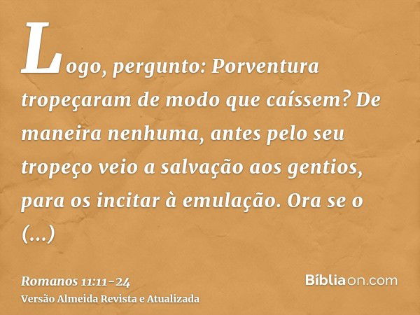 Logo, pergunto: Porventura tropeçaram de modo que caíssem? De maneira nenhuma, antes pelo seu tropeço veio a salvação aos gentios, para os incitar à emulação.Or