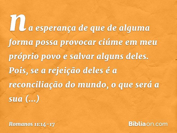 na esperança de que de alguma forma possa provocar ciúme em meu próprio povo e salvar alguns deles. Pois, se a rejeição deles é a reconciliação do mundo, o que 