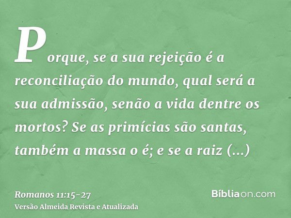 Porque, se a sua rejeição é a reconciliação do mundo, qual será a sua admissão, senão a vida dentre os mortos?Se as primícias são santas, também a massa o é; e 