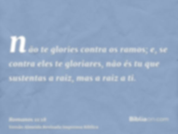 não te glories contra os ramos; e, se contra eles te gloriares, não és tu que sustentas a raiz, mas a raiz a ti.