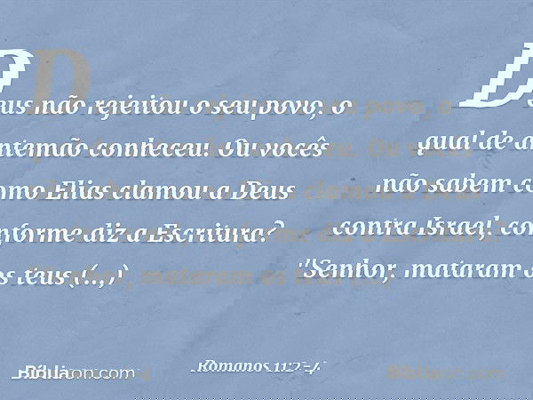 Deus não rejeitou o seu povo, o qual de antemão conheceu. Ou vocês não sabem como Elias clamou a Deus contra Israel, conforme diz a Escritura? "Senhor, mataram 