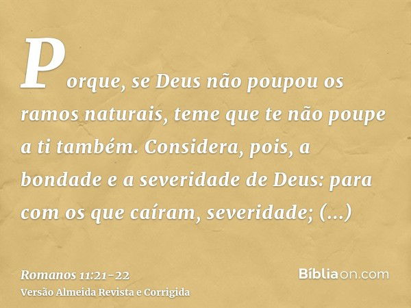 Porque, se Deus não poupou os ramos naturais, teme que te não poupe a ti também.Considera, pois, a bondade e a severidade de Deus: para com os que caíram, sever