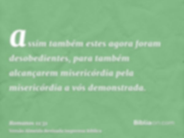 assim também estes agora foram desobedientes, para também alcançarem misericórdia pela misericórdia a vós demonstrada.