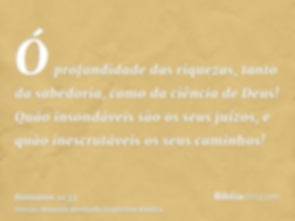 Ó profundidade das riquezas, tanto da sabedoria, como da ciência de Deus! Quão insondáveis são os seus juízos, e quão inescrutáveis os seus caminhos!