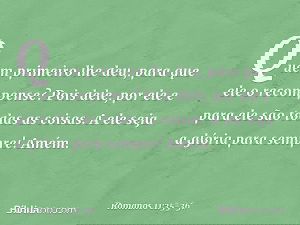 "Quem primeiro lhe deu,
para que ele o recompense?" Pois dele, por ele e para ele são todas as coisas.
A ele seja a glória
para sempre! Amém. -- Romanos 11:35-3