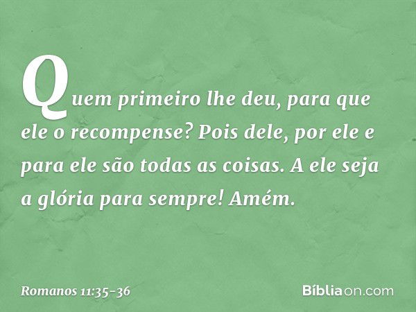 "Quem primeiro lhe deu,
para que ele o recompense?" Pois dele, por ele e para ele são todas as coisas.
A ele seja a glória
para sempre! Amém. -- Romanos 11:35-3