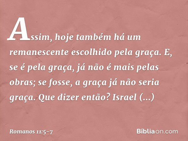 Assim, hoje também há um remanescente escolhido pela graça. E, se é pela graça, já não é mais pelas obras; se fosse, a graça já não seria graça. Que dizer então