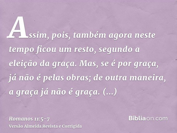 Assim, pois, também agora neste tempo ficou um resto, segundo a eleição da graça.Mas, se é por graça, já não é pelas obras; de outra maneira, a graça já não é g