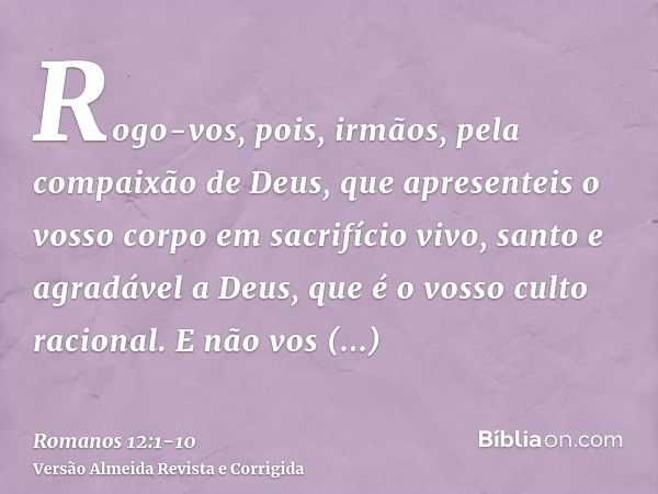 Rogo-vos, pois, irmãos, pela compaixão de Deus, que apresenteis o vosso corpo em sacrifício vivo, santo e agradável a Deus, que é o vosso culto racional.E não v