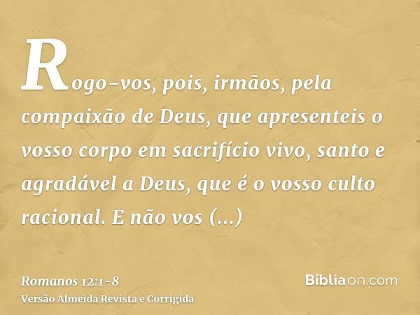 Rogo-vos, pois, irmãos, pela compaixão de Deus, que apresenteis o vosso corpo em sacrifício vivo, santo e agradável a Deus, que é o vosso culto racional.E não v