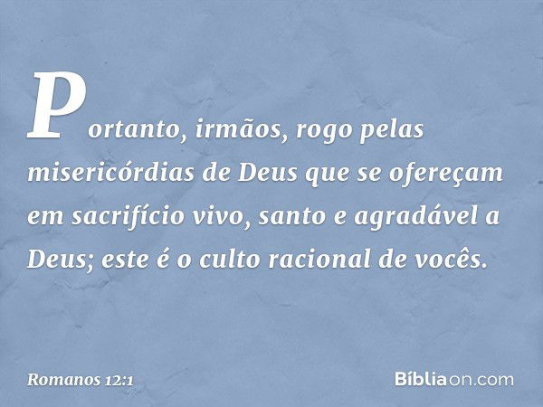 Portanto, irmãos, rogo pelas misericórdias de Deus que se ofereçam em sacrifício vivo, santo e agradável a Deus; este é o culto racional de vocês. -- Romanos 12