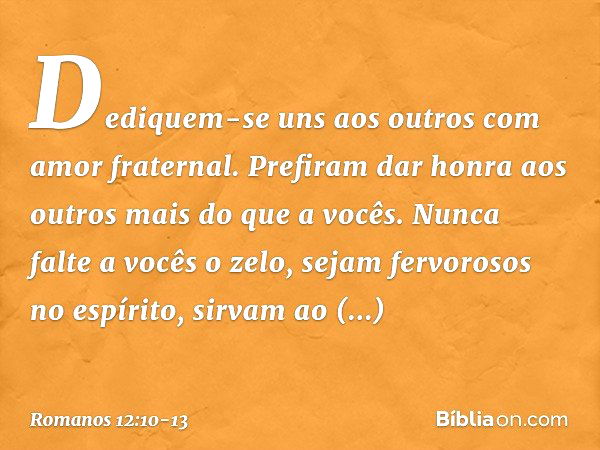 Dediquem-se uns aos outros com amor fraternal. Prefiram dar honra aos outros mais do que a vocês. Nunca falte a vocês o zelo, sejam fervorosos no espírito, sirv