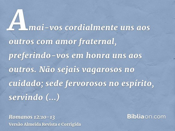 Amai-vos cordialmente uns aos outros com amor fraternal, preferindo-vos em honra uns aos outros.Não sejais vagarosos no cuidado; sede fervorosos no espírito, se