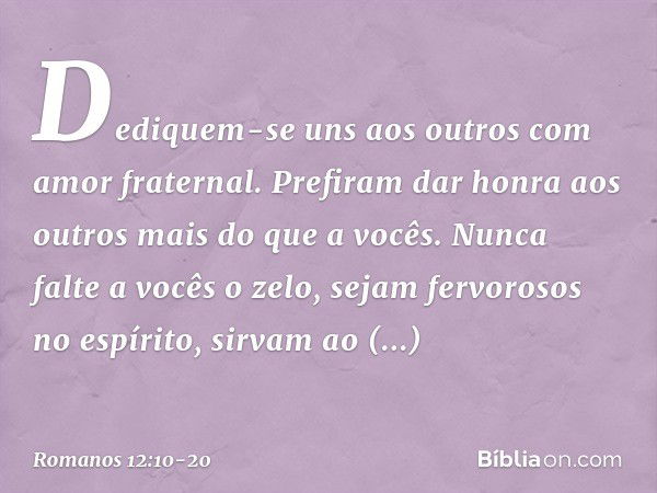 Dediquem-se uns aos outros com amor fraternal. Prefiram dar honra aos outros mais do que a vocês. Nunca falte a vocês o zelo, sejam fervorosos no espírito, sirv