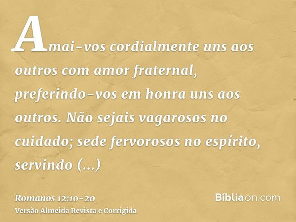 Amai-vos cordialmente uns aos outros com amor fraternal, preferindo-vos em honra uns aos outros.Não sejais vagarosos no cuidado; sede fervorosos no espírito, se