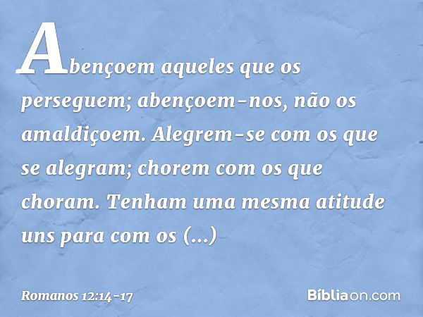 Abençoem aqueles que os perseguem; abençoem-nos, não os amaldiçoem. Alegrem-se com os que se alegram; chorem com os que choram. Tenham uma mesma atitude uns par