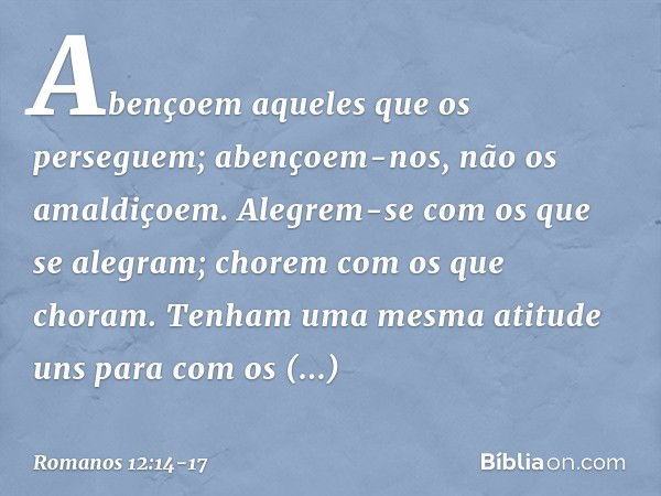 Abençoem aqueles que os perseguem; abençoem-nos, não os amaldiçoem. Alegrem-se com os que se alegram; chorem com os que choram. Tenham uma mesma atitude uns par