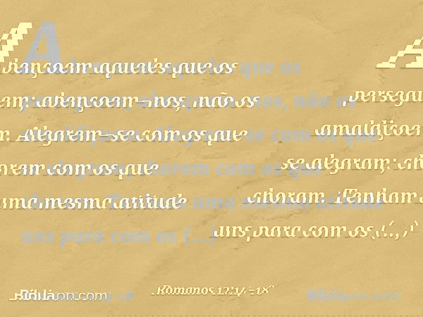 Abençoem aqueles que os perseguem; abençoem-nos, não os amaldiçoem. Alegrem-se com os que se alegram; chorem com os que choram. Tenham uma mesma atitude uns par