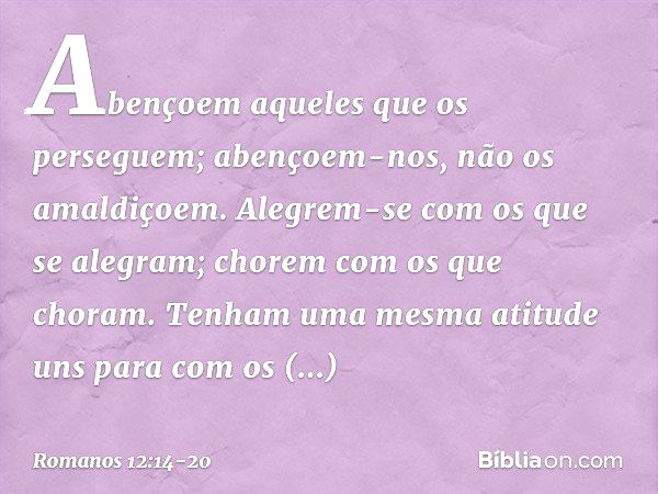 Abençoem aqueles que os perseguem; abençoem-nos, não os amaldiçoem. Alegrem-se com os que se alegram; chorem com os que choram. Tenham uma mesma atitude uns par