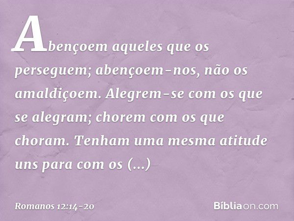 Abençoem aqueles que os perseguem; abençoem-nos, não os amaldiçoem. Alegrem-se com os que se alegram; chorem com os que choram. Tenham uma mesma atitude uns par