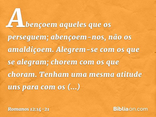 Abençoem aqueles que os perseguem; abençoem-nos, não os amaldiçoem. Alegrem-se com os que se alegram; chorem com os que choram. Tenham uma mesma atitude uns par