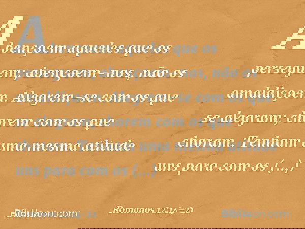 Abençoem aqueles que os perseguem; abençoem-nos, não os amaldiçoem. Alegrem-se com os que se alegram; chorem com os que choram. Tenham uma mesma atitude uns par