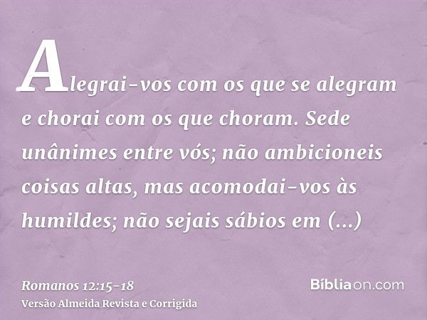 Alegrai-vos com os que se alegram e chorai com os que choram.Sede unânimes entre vós; não ambicioneis coisas altas, mas acomodai-vos às humildes; não sejais sáb