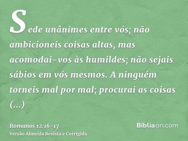 Sede unânimes entre vós; não ambicioneis coisas altas, mas acomodai-vos às humildes; não sejais sábios em vós mesmos.A ninguém torneis mal por mal; procurai as 