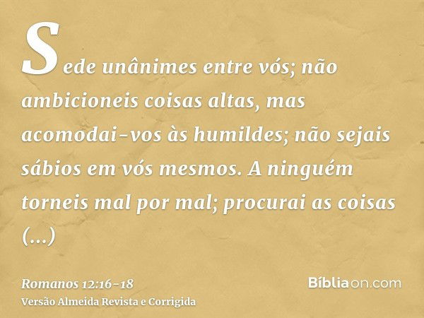 Sede unânimes entre vós; não ambicioneis coisas altas, mas acomodai-vos às humildes; não sejais sábios em vós mesmos.A ninguém torneis mal por mal; procurai as 