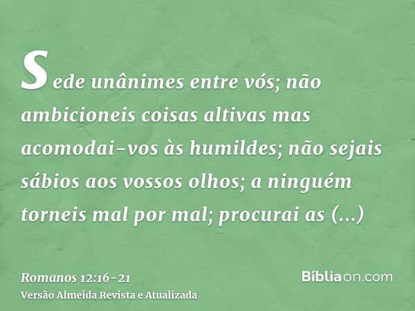 sede unânimes entre vós; não ambicioneis coisas altivas mas acomodai-vos às humildes; não sejais sábios aos vossos olhos;a ninguém torneis mal por mal; procurai