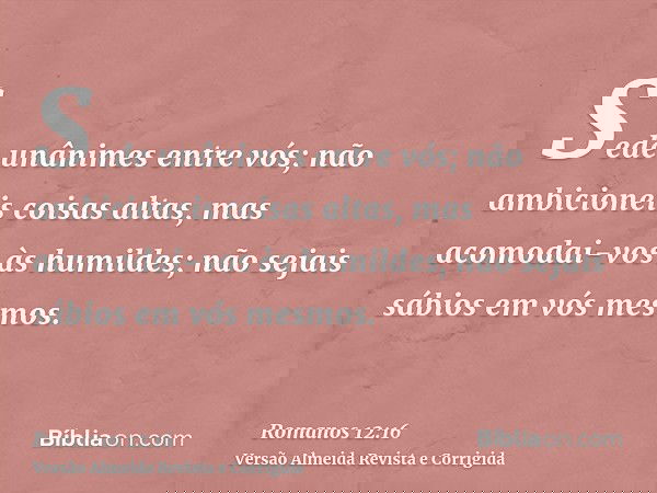 Sede unânimes entre vós; não ambicioneis coisas altas, mas acomodai-vos às humildes; não sejais sábios em vós mesmos.