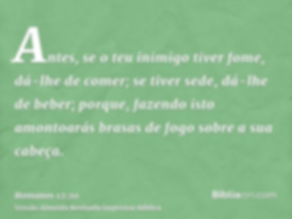 Antes, se o teu inimigo tiver fome, dá-lhe de comer; se tiver sede, dá-lhe de beber; porque, fazendo isto amontoarás brasas de fogo sobre a sua cabeça.