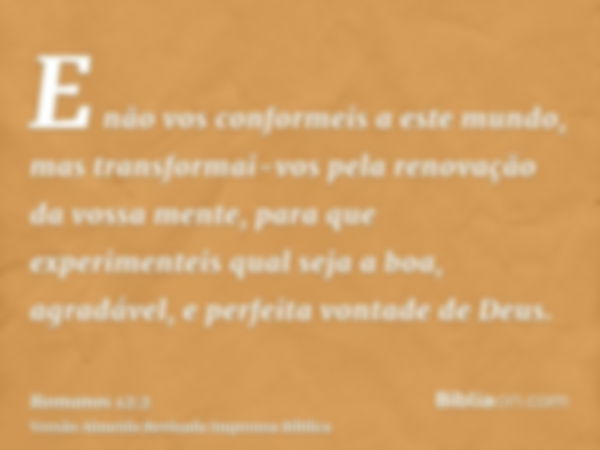 E não vos conformeis a este mundo, mas transformai-vos pela renovação da vossa mente, para que experimenteis qual seja a boa, agradável, e perfeita vontade de D