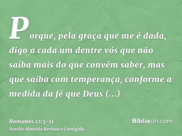 Porque, pela graça que me é dada, digo a cada um dentre vós que não saiba mais do que convém saber, mas que saiba com temperança, conforme a medida da fé que De